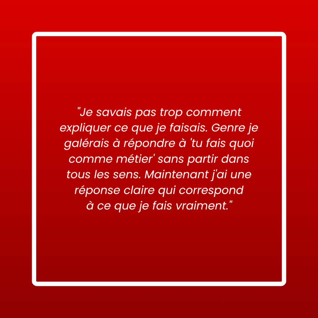 Message d'un membre : « Je savais pas trop comment expliquer ce que je faisais. Genre je galérais à répondre à 'tu fais quoi comme métier' sans partir dans tous les sens. Maintenant j'ai une réponse claire qui correspond à ce que je fais vraiment. »